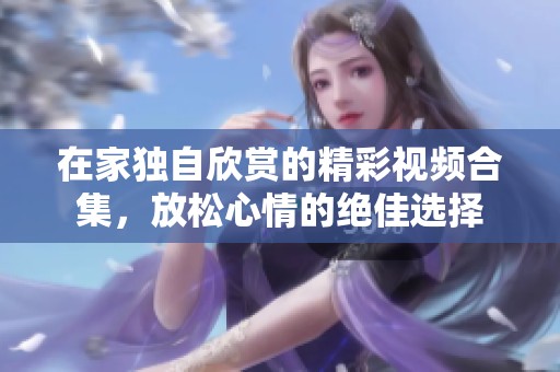 在家独自欣赏的精彩视频合集，放松心情的绝佳选择