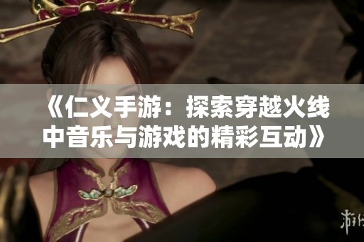 《仁义手游：探索穿越火线中音乐与游戏的精彩互动》