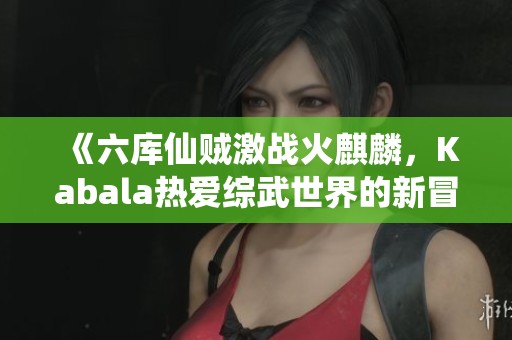 《六库仙贼激战火麒麟，Kabala热爱综武世界的新冒险》