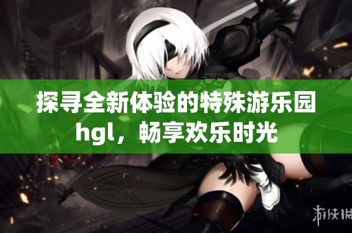 探寻全新体验的特殊游乐园hgl，畅享欢乐时光