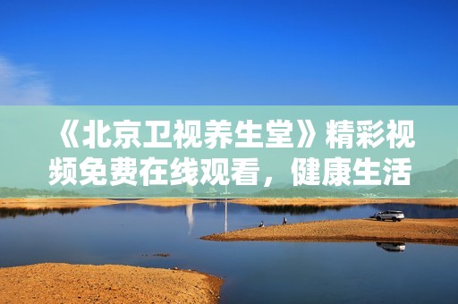 《北京卫视养生堂》精彩视频免费在线观看，健康生活妙招全分享