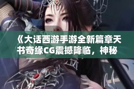 《大话西游手游全新篇章天书奇缘CG震撼降临，神秘角色曝光》