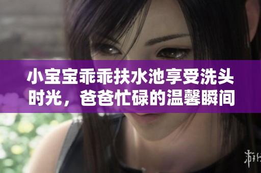 小宝宝乖乖扶水池享受洗头时光，爸爸忙碌的温馨瞬间