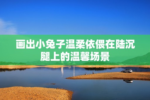 画出小兔子温柔依偎在陆沉腿上的温馨场景