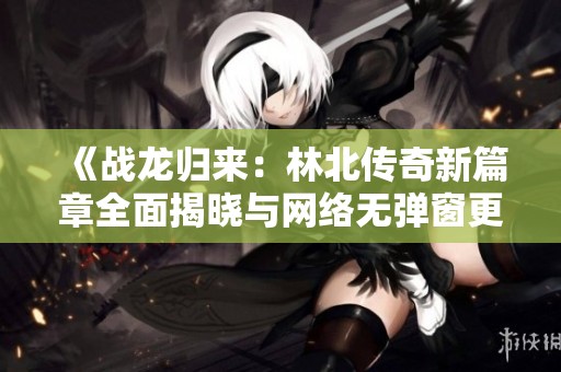 《战龙归来：林北传奇新篇章全面揭晓与网络无弹窗更新》