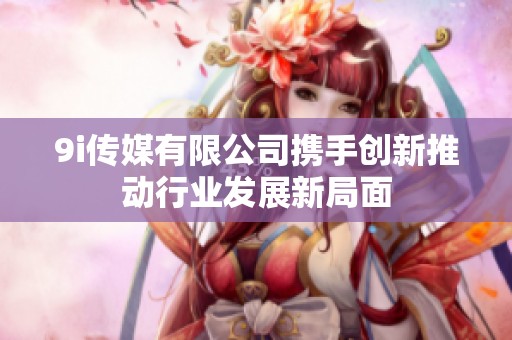 9i传媒有限公司携手创新推动行业发展新局面