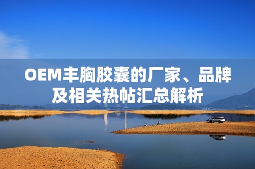 OEM丰胸胶囊的厂家、品牌及相关热帖汇总解析