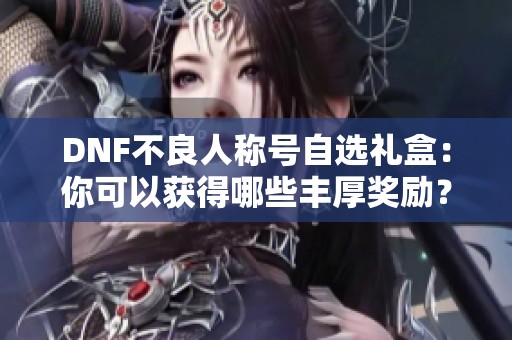 DNF不良人称号自选礼盒：你可以获得哪些丰厚奖励？