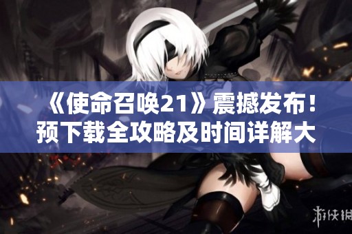 《使命召唤21》震撼发布！预下载全攻略及时间详解大揭秘