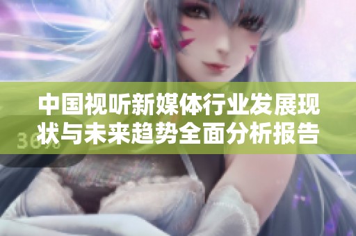 中国视听新媒体行业发展现状与未来趋势全面分析报告