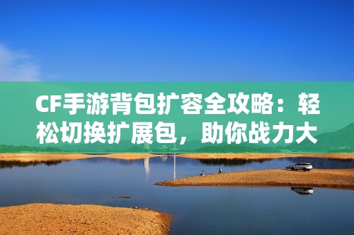 CF手游背包扩容全攻略：轻松切换扩展包，助你战力大增！