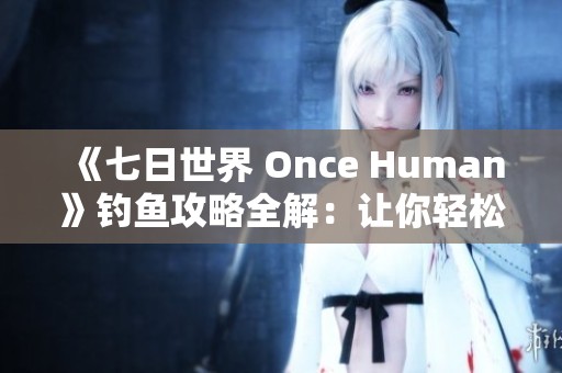 《七日世界 Once Human》钓鱼攻略全解：让你轻松驾驭钓鱼技巧与乐趣