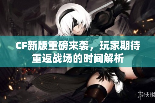 CF新版重磅来袭，玩家期待重返战场的时间解析