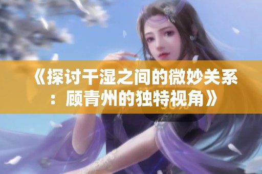 《探讨干湿之间的微妙关系：顾青州的独特视角》