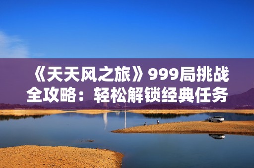 《天天风之旅》999局挑战全攻略：轻松解锁经典任务，快速成为顶尖高手