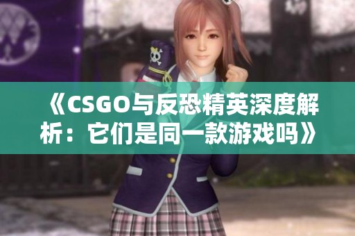 《CSGO与反恐精英深度解析：它们是同一款游戏吗》