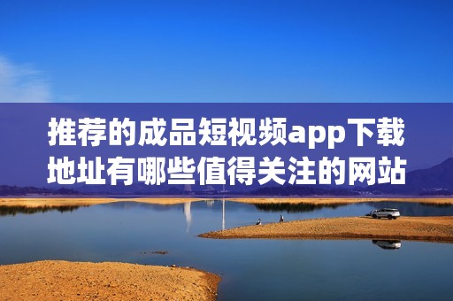 推荐的成品短视频app下载地址有哪些值得关注的网站