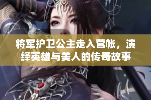 将军护卫公主走入营帐，演绎英雄与美人的传奇故事
