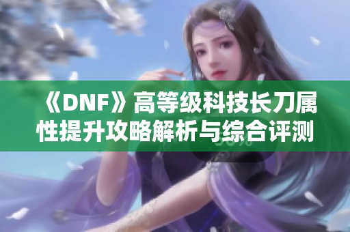 《DNF》高等级科技长刀属性提升攻略解析与综合评测