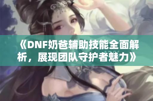《DNF奶爸辅助技能全面解析，展现团队守护者魅力》