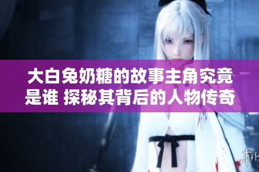 大白兔奶糖的故事主角究竟是谁 探秘其背后的人物传奇