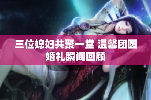 三位媳妇共聚一堂 温馨团圆婚礼瞬间回顾