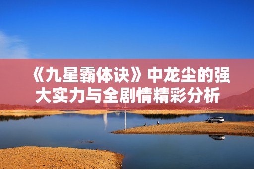《九星霸体诀》中龙尘的强大实力与全剧情精彩分析