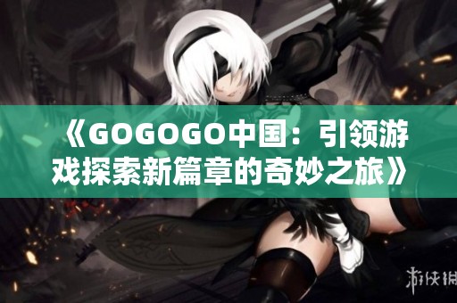 《GOGOGO中国：引领游戏探索新篇章的奇妙之旅》