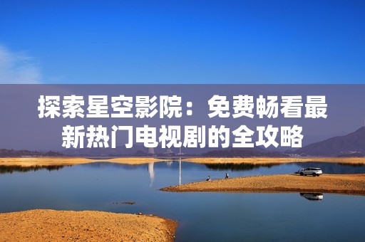 探索星空影院：免费畅看最新热门电视剧的全攻略