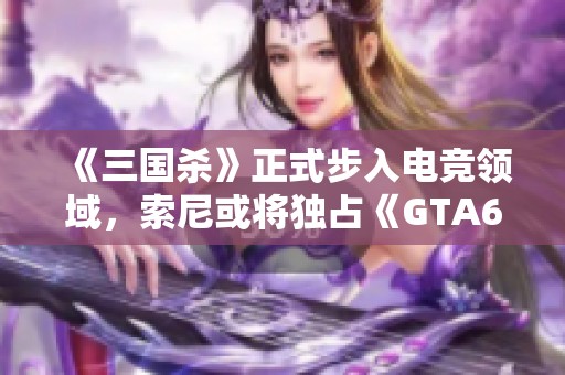 《三国杀》正式步入电竞领域，索尼或将独占《GTA6》市场营销权