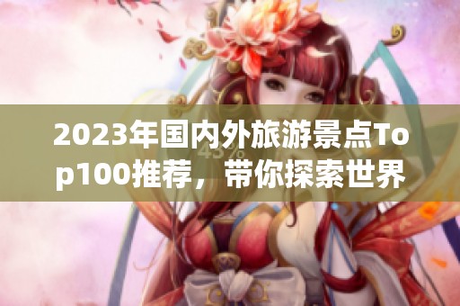 2023年国内外旅游景点Top100推荐，带你探索世界最美风景