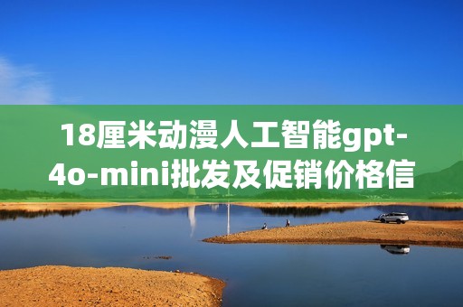 18厘米动漫人工智能gpt-4o-mini批发及促销价格信息，产地来源详解