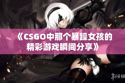 《CSGO中那个暴躁女孩的精彩游戏瞬间分享》