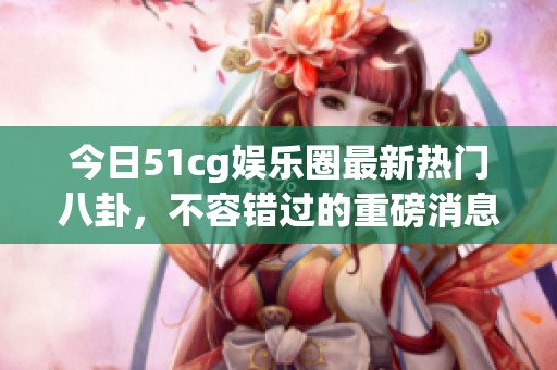 今日51cg娱乐圈最新热门八卦，不容错过的重磅消息揭秘！
