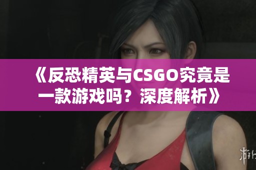 《反恐精英与CSGO究竟是一款游戏吗？深度解析》