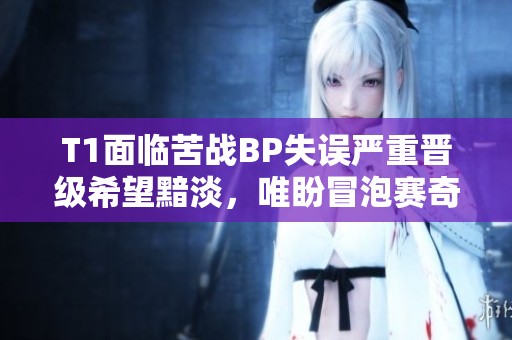 T1面临苦战BP失误严重晋级希望黯淡，唯盼冒泡赛奇迹