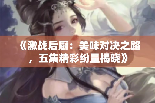 《激战后厨：美味对决之路，五集精彩纷呈揭晓》