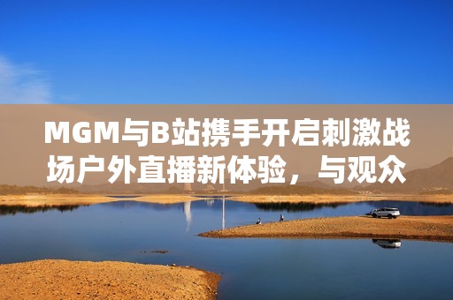 MGM与B站携手开启刺激战场户外直播新体验，与观众畅享互动乐趣