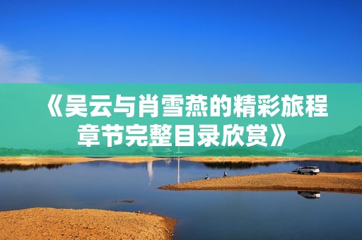 《吴云与肖雪燕的精彩旅程章节完整目录欣赏》