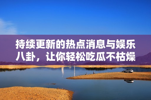持续更新的热点消息与娱乐八卦，让你轻松吃瓜不枯燥
