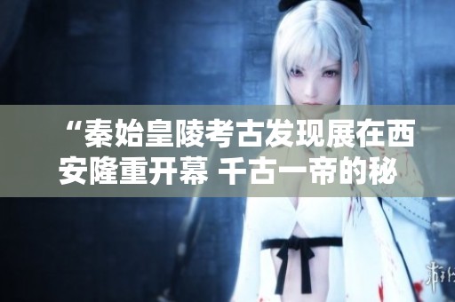 “秦始皇陵考古发现展在西安隆重开幕 千古一帝的秘密再度揭晓”
