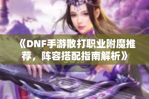 《DNF手游散打职业附魔推荐，阵容搭配指南解析》
