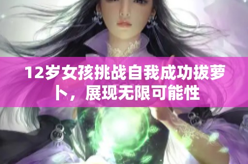 12岁女孩挑战自我成功拔萝卜，展现无限可能性