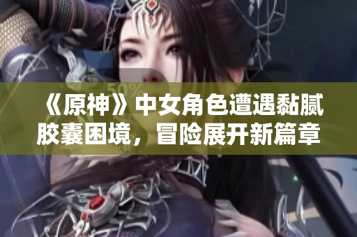 《原神》中女角色遭遇黏腻胶囊困境，冒险展开新篇章