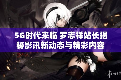 5G时代来临 罗志祥站长揭秘影讯新动态与精彩内容