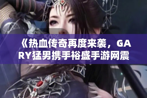 《热血传奇再度来袭，GARY猛男携手裕盛手游网震撼发布》