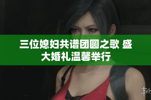 三位媳妇共谱团圆之歌 盛大婚礼温馨举行