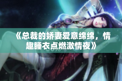 《总裁的娇妻爱意绵绵，情趣睡衣点燃激情夜》