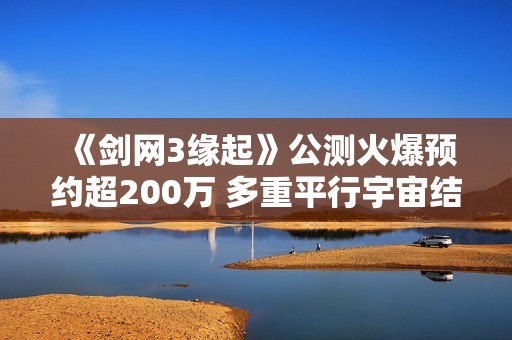 《剑网3缘起》公测火爆预约超200万 多重平行宇宙结局引期待