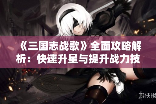 《三国志战歌》全面攻略解析：快速升星与提升战力技巧！